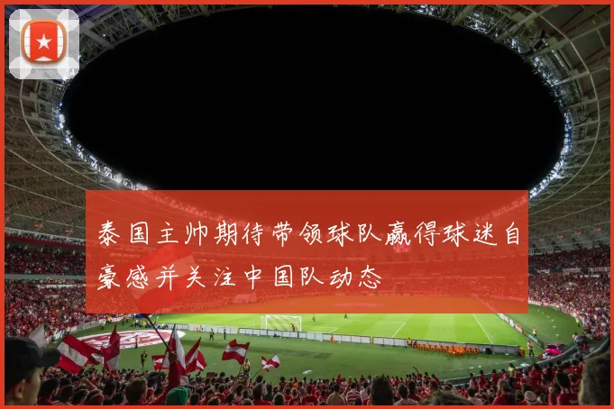 泰国主帅期待带领球队赢得球迷自豪感并关注中国队动态